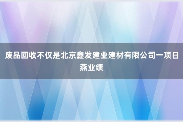 废品回收不仅是北京鑫发建业建材有限公司一项日燕业绩