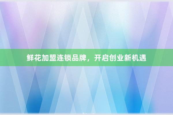 鲜花加盟连锁品牌,开启创业新机遇